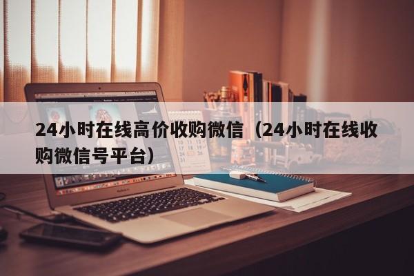 24小时在线高价收购微信（24小时在线收购微信号平台）