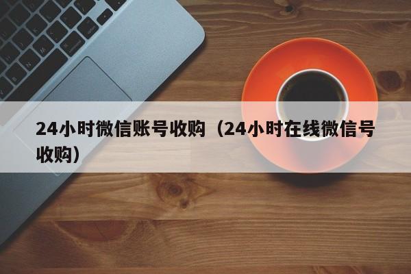 24小时微信账号收购（24小时在线微信号收购）