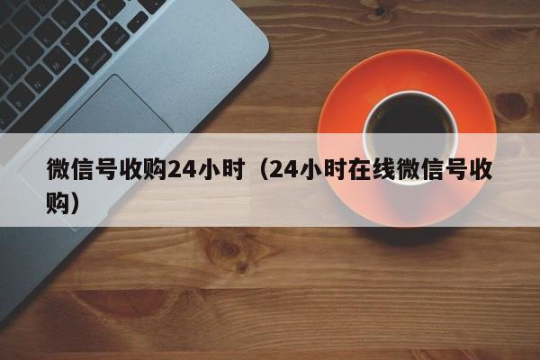 微信号收购24小时（24小时在线微信号收购）