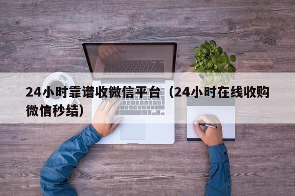 24小时靠谱收微信平台（24小时在线收购微信秒结）