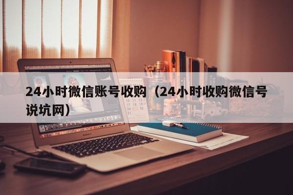 24小时微信账号收购（24小时收购微信号说坑网）