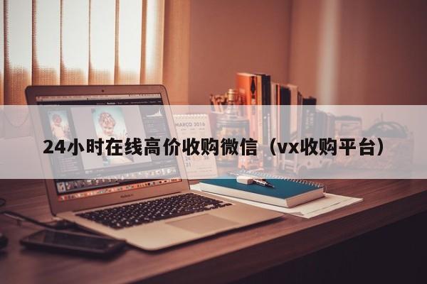 24小时在线高价收购微信（vx收购平台）