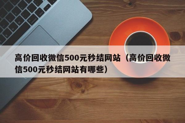 高价回收微信500元秒结网站（高价回收微信500元秒结网站有哪些）