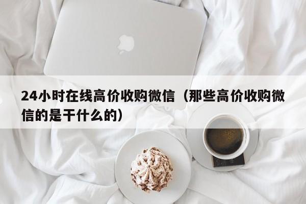 24小时在线高价收购微信（那些高价收购微信的是干什么的）