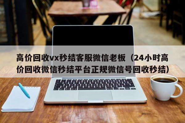 高价回收vx秒结客服微信老板（24小时高价回收微信秒结平台正规微信号回收秒结）