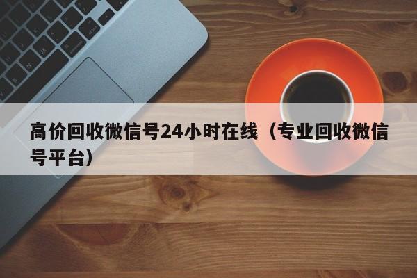 高价回收微信号24小时在线（专业回收微信号平台）