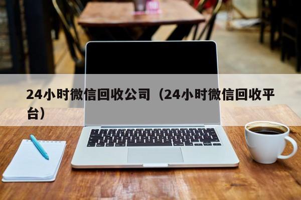 24小时微信回收公司（24小时微信回收平台）