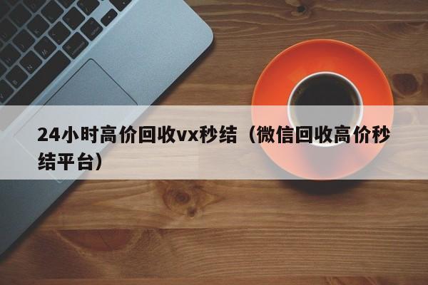 24小时高价回收vx秒结（微信回收高价秒结平台）