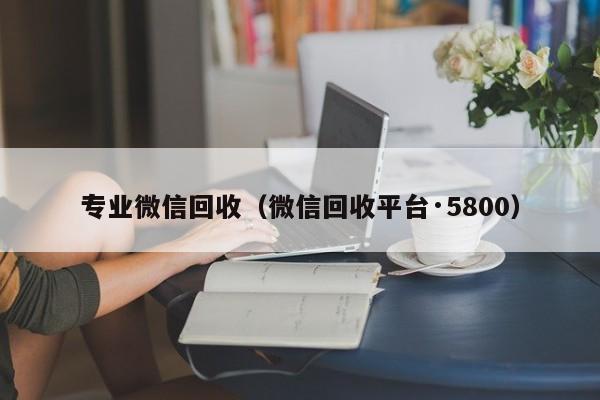 专业微信回收（微信回收平台·5800）