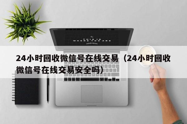 24小时回收微信号在线交易（24小时回收微信号在线交易安全吗）