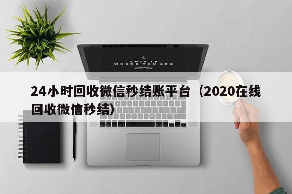 24小时回收微信秒结账平台（2020在线回收微信秒结）