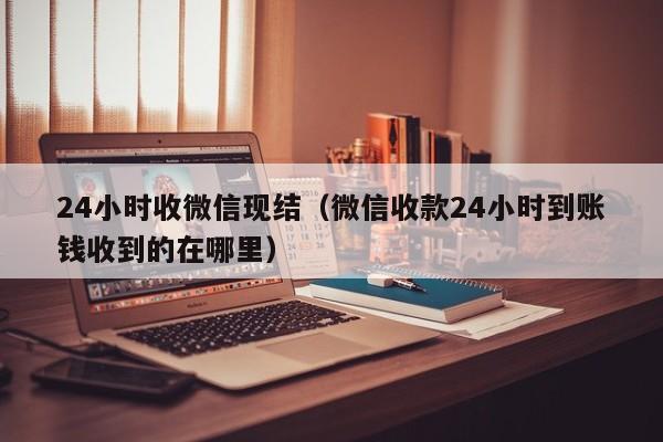 24小时收微信现结（微信收款24小时到账钱收到的在哪里）