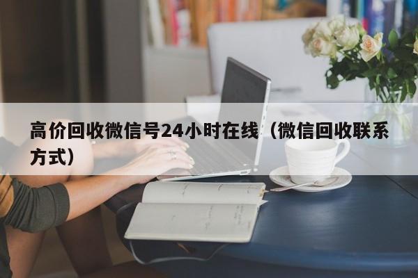 高价回收微信号24小时在线（微信回收联系方式）