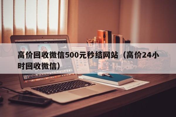 高价回收微信500元秒结网站（高价24小时回收微信）