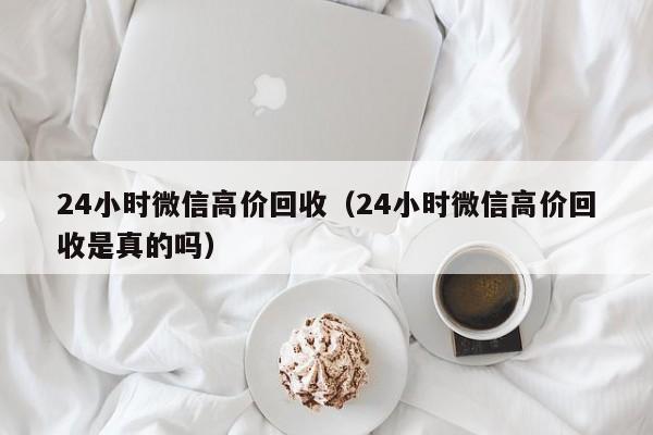 24小时微信高价回收（24小时微信高价回收是真的吗）