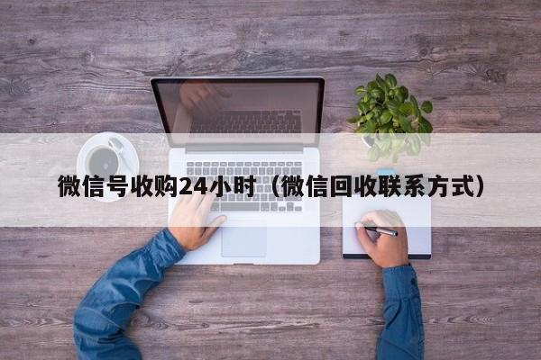 微信号收购24小时（微信回收联系方式）