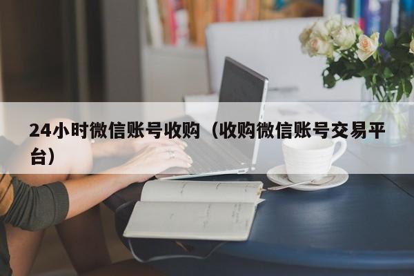 24小时微信账号收购（收购微信账号交易平台）