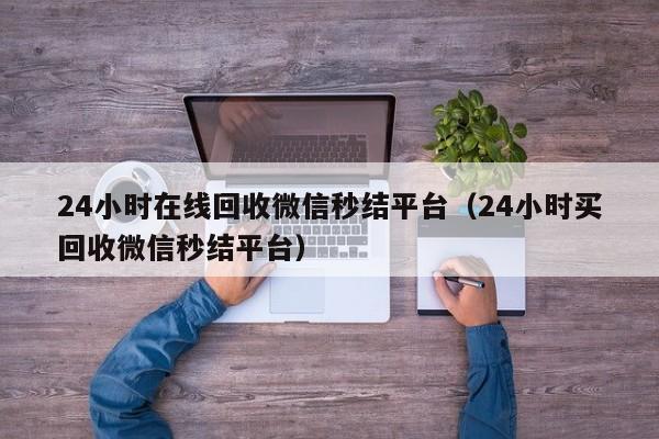 24小时在线回收微信秒结平台（24小时买回收微信秒结平台）