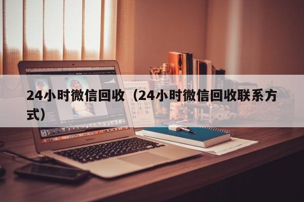 24小时微信回收（24小时微信回收联系方式）