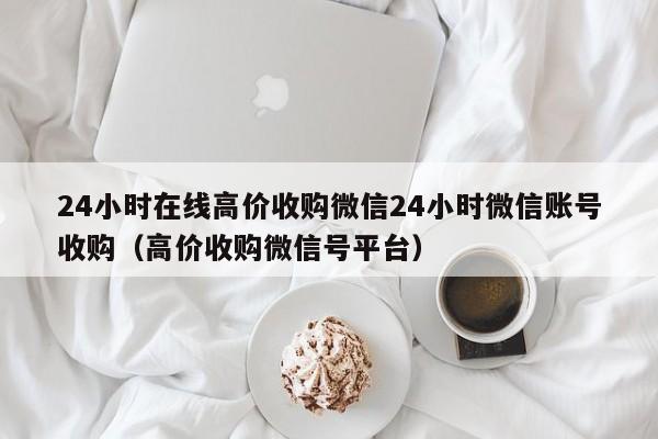 24小时在线高价收购微信24小时微信账号收购（高价收购微信号平台）