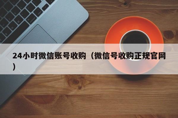 24小时微信账号收购（微信号收购正规官网）